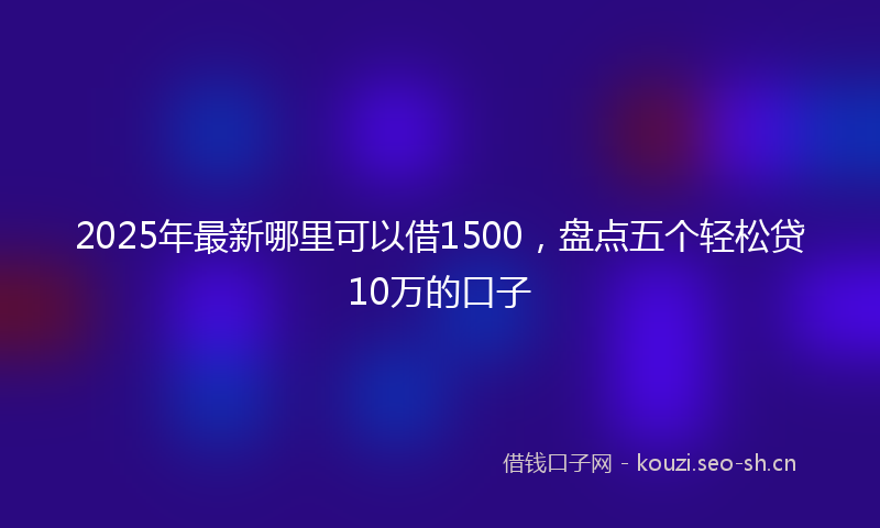 2025年最新哪里可以借1500,盘点五个轻松贷10万的口子
