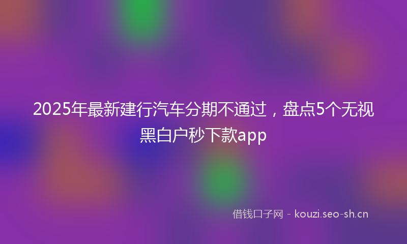 2025年最新建行汽车分期不通过，盘点5个无视黑白户秒下款app