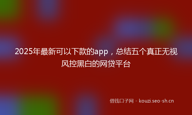 2025年最新可以下款的app，总结五个真正无视风控黑白的网贷平台