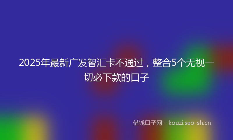 2025年最新广发智汇卡不通过，整合5个无视一切必下款的口子