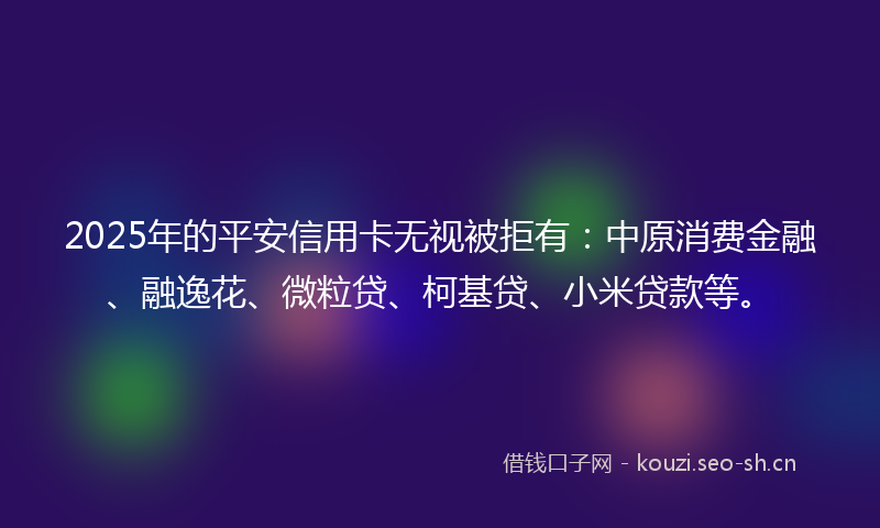 2025年的平安信用卡无视被拒有:中原消费金融、融逸花、微粒贷、柯基贷、小米贷款等。
