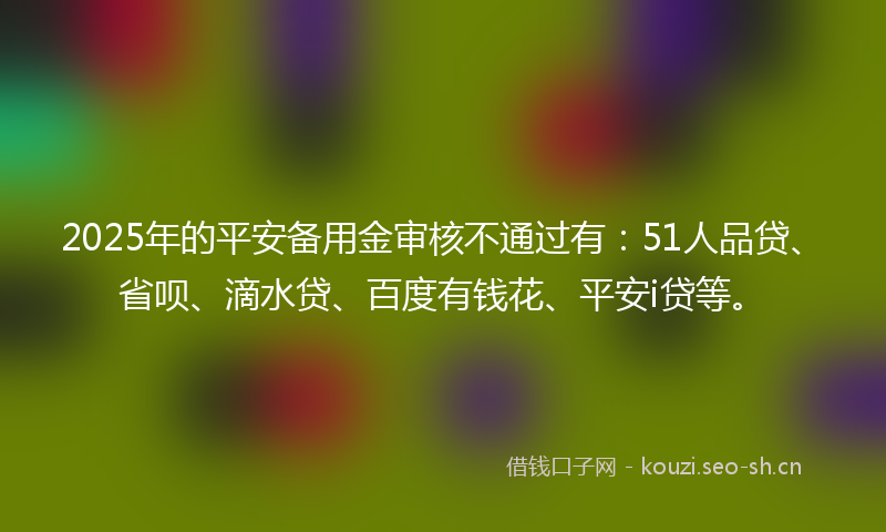2025年的平安备用金审核不通过有：51人品贷、省呗、滴水贷、百度有钱花、平安i贷等。