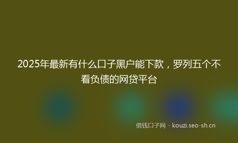 2025年最新有什么口子黑户能下款，罗列五个不看负债的网贷平台