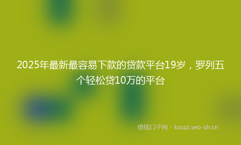 2025年最新最容易下款的贷款平台19岁，罗列五个轻松贷10万的平台