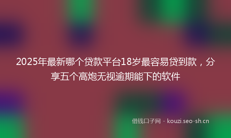 2025年最新哪个贷款平台18岁最容易贷到款，分享五个高炮无视逾期能下的软件