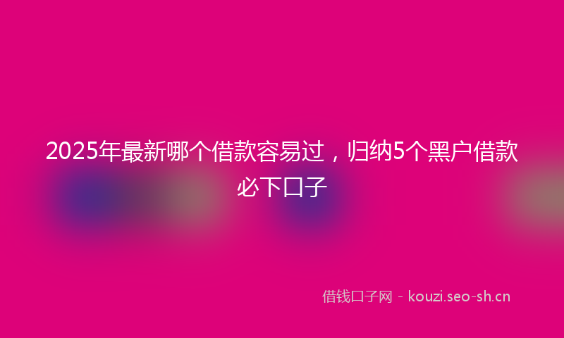 2025年最新哪个借款容易过，归纳5个黑户借款必下口子