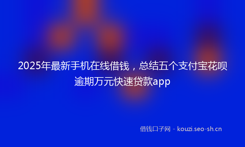 2025年最新手机在线借钱，总结五个支付宝花呗逾期万元快速贷款app