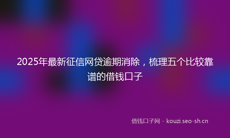2025年最新征信网贷逾期消除，梳理五个比较靠谱的借钱口子