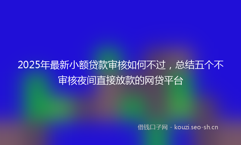 2025年最新小额贷款审核如何不过，总结五个不审核夜间直接放款的网贷平台