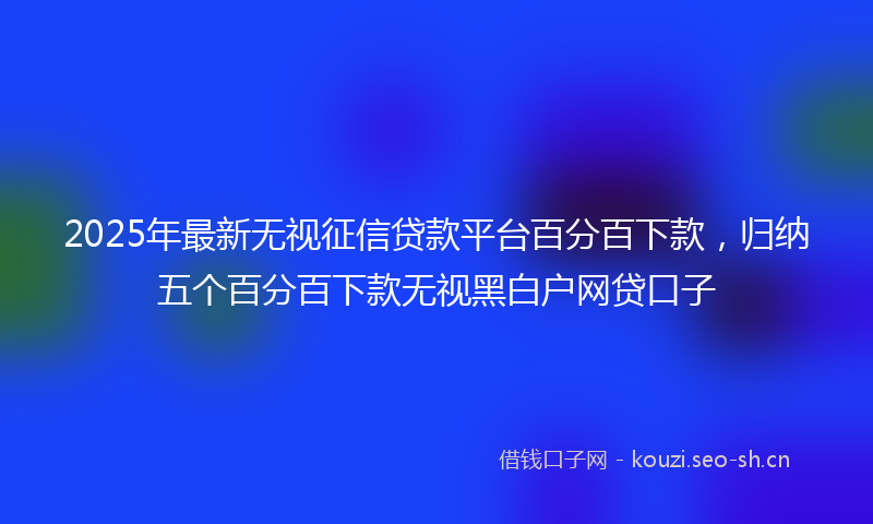 2025年最新无视征信贷款平台百分百下款，归纳五个百分百下款无视黑白户网贷口子