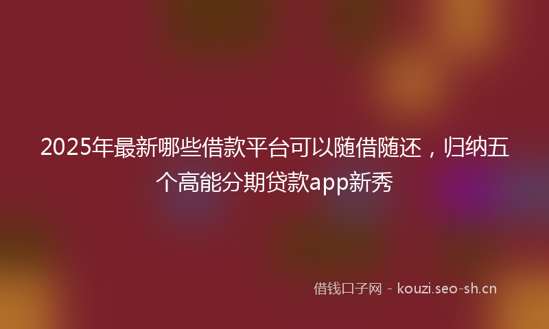 2025年最新哪些借款平台可以随借随还，归纳五个高能分期贷款app新秀