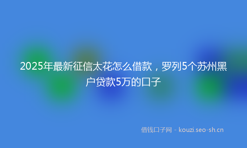 2025年最新征信太花怎么借款，罗列5个苏州黑户贷款5万的口子