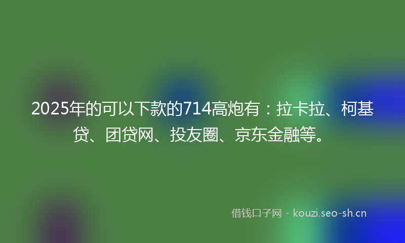 2025年的可以下款的714高炮有：拉卡拉、柯基贷、团贷网、投友圈、京东金融等。