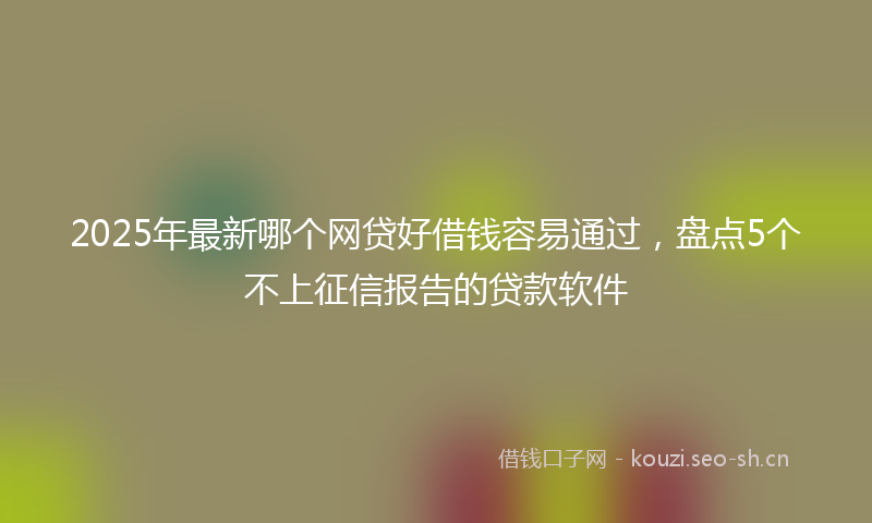 2025年最新哪个网贷好借钱容易通过，盘点5个不上征信报告的贷款软件