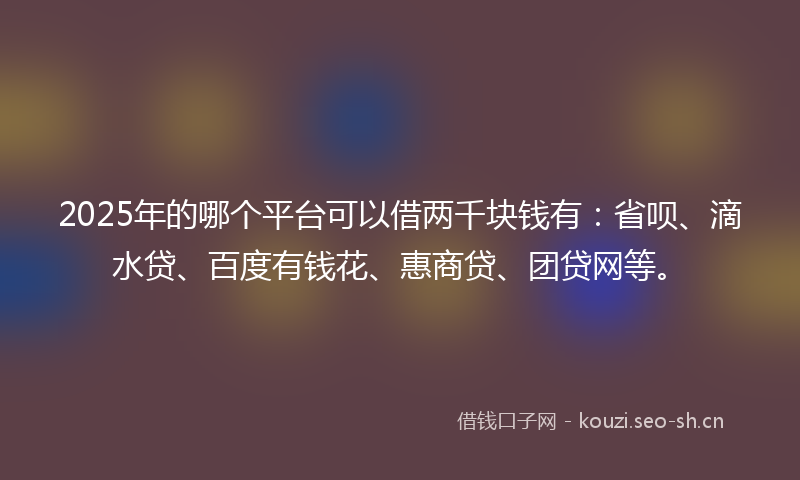 2025年的哪个平台可以借两千块钱有：省呗、滴水贷、百度有钱花、惠商贷、团贷网等。