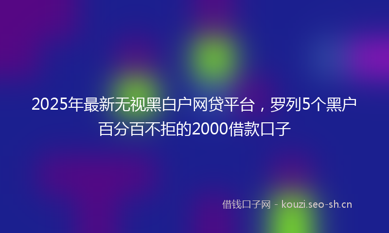 2025年最新无视黑白户网贷平台，罗列5个黑户百分百不拒的2000借款口子