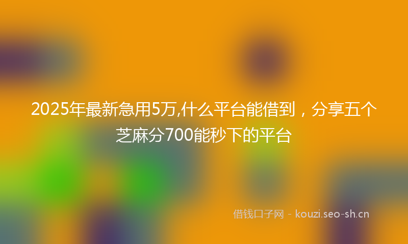 2025年最新急用5万,什么平台能借到，分享五个芝麻分700能秒下的平台