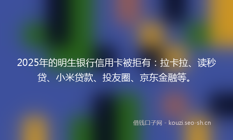 2025年的明生银行信用卡被拒有：拉卡拉、读秒贷、小米贷款、投友圈、京东金融等。