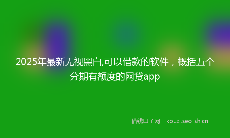2025年最新无视黑白,可以借款的软件，概括五个分期有额度的网贷app