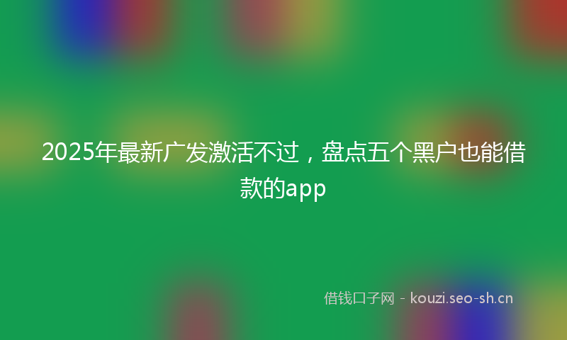2025年最新广发激活不过，盘点五个黑户也能借款的app