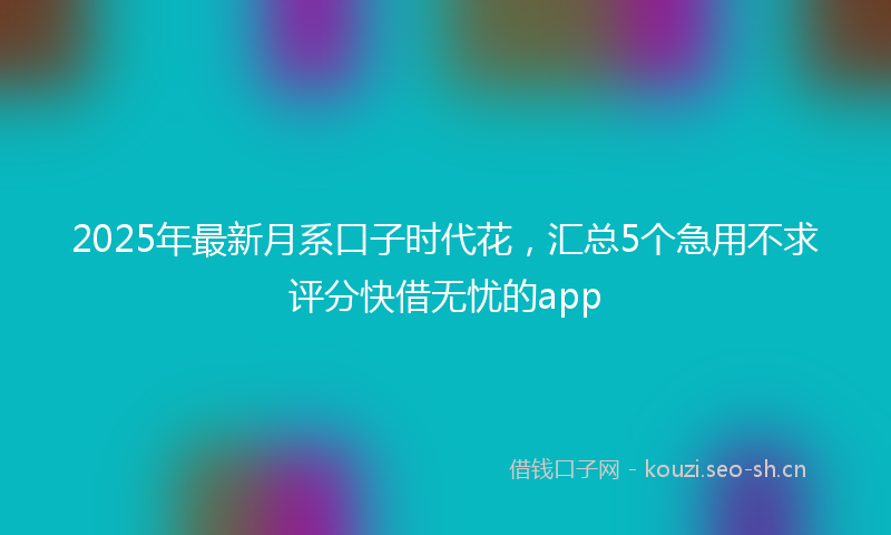 2025年最新月系口子时代花，汇总5个急用不求评分快借无忧的app