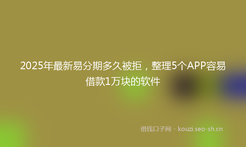 2025年最新易分期多久被拒，整理5个APP容易借款1万块的软件