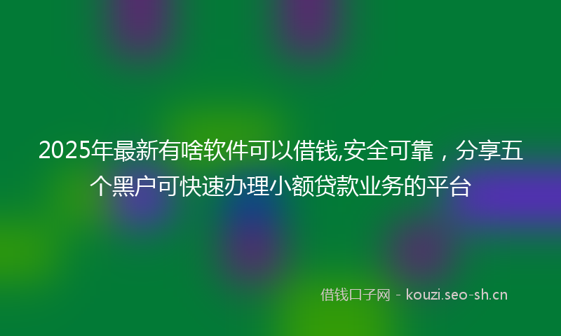 2025年最新有啥软件可以借钱,安全可靠，分享五个黑户可快速办理小额贷款业务的平台