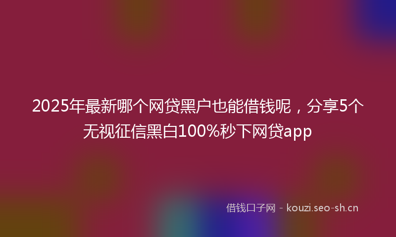 2025年最新哪个网贷黑户也能借钱呢，分享5个无视征信黑白100%秒下网贷app