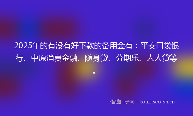 2025年的有没有好下款的备用金有：平安口袋银行、中原消费金融、随身贷、分期乐、人人贷等。