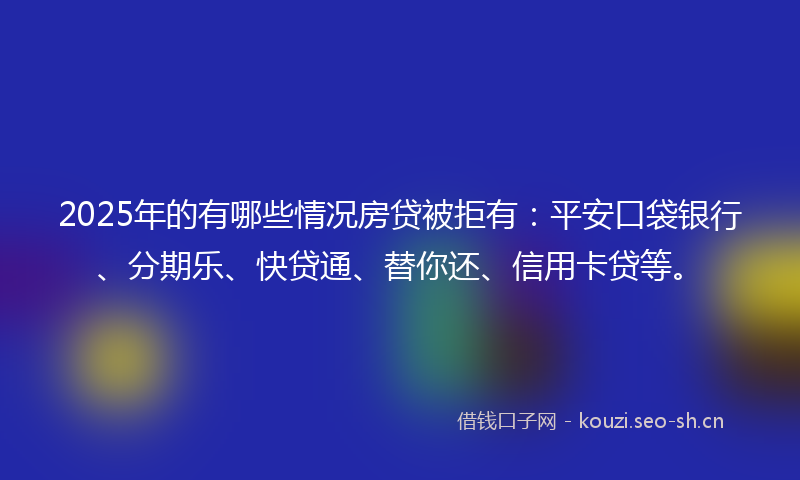 2025年的有哪些情况房贷被拒有：平安口袋银行、分期乐、快贷通、替你还、信用卡贷等。