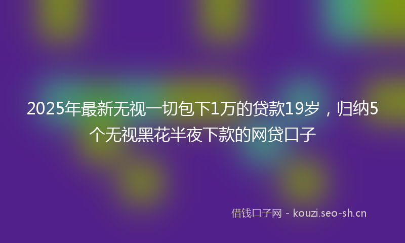 2025年最新无视一切包下1万的贷款19岁，归纳5个无视黑花半夜下款的网贷口子