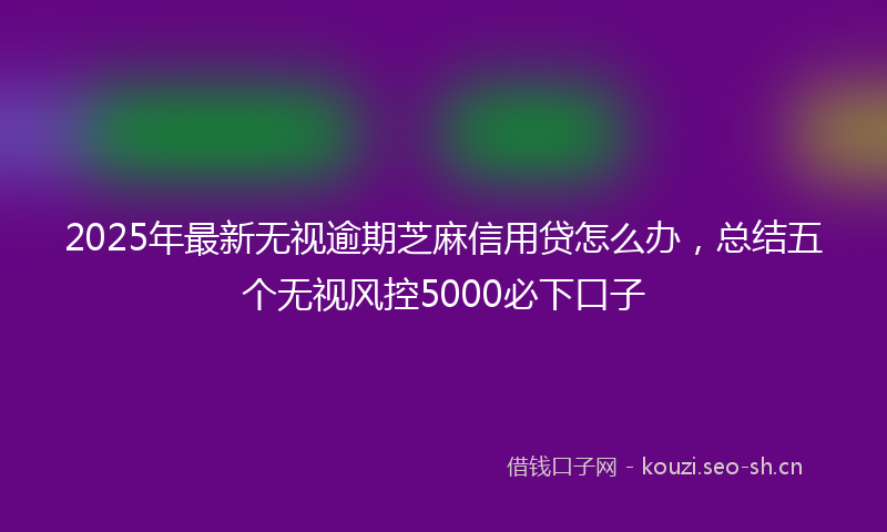 2025年最新无视逾期芝麻信用贷怎么办，总结五个无视风控5000必下口子
