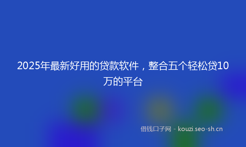 2025年最新好用的贷款软件，整合五个轻松贷10万的平台