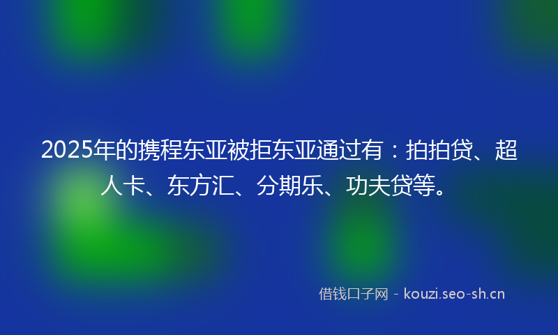 2025年的携程东亚被拒东亚通过有：拍拍贷、超人卡、东方汇、分期乐、功夫贷等。