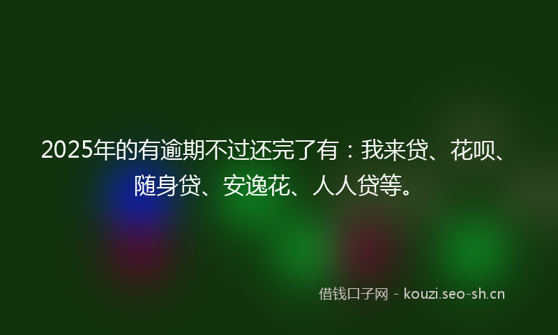 2025年的有逾期不过还完了有：我来贷、花呗、随身贷、安逸花、人人贷等。