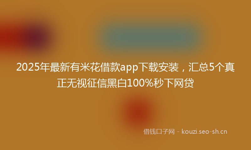 2025年最新有米花借款app下载安装，汇总5个真正无视征信黑白100%秒下网贷