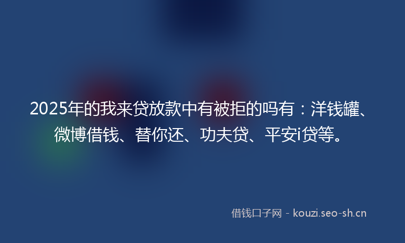 2025年的我来贷放款中有被拒的吗有：洋钱罐、微博借钱、替你还、功夫贷、平安i贷等。