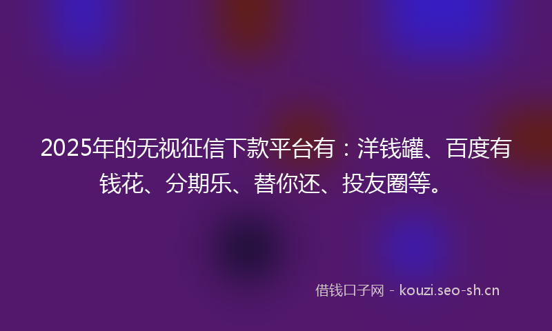 2025年的无视征信下款平台有：洋钱罐、百度有钱花、分期乐、替你还、投友圈等。