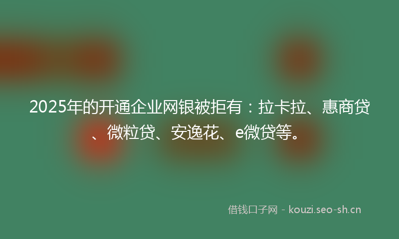 2025年的开通企业网银被拒有：拉卡拉、惠商贷、微粒贷、安逸花、e微贷等。