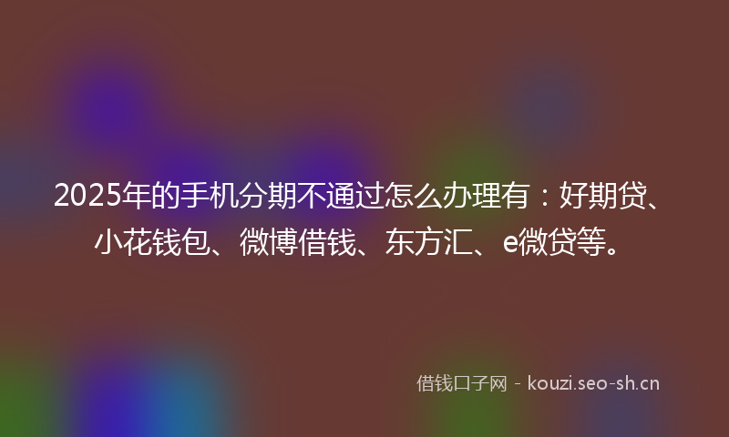 2025年的手机分期不通过怎么办理有：好期贷、小花钱包、微博借钱、东方汇、e微贷等。