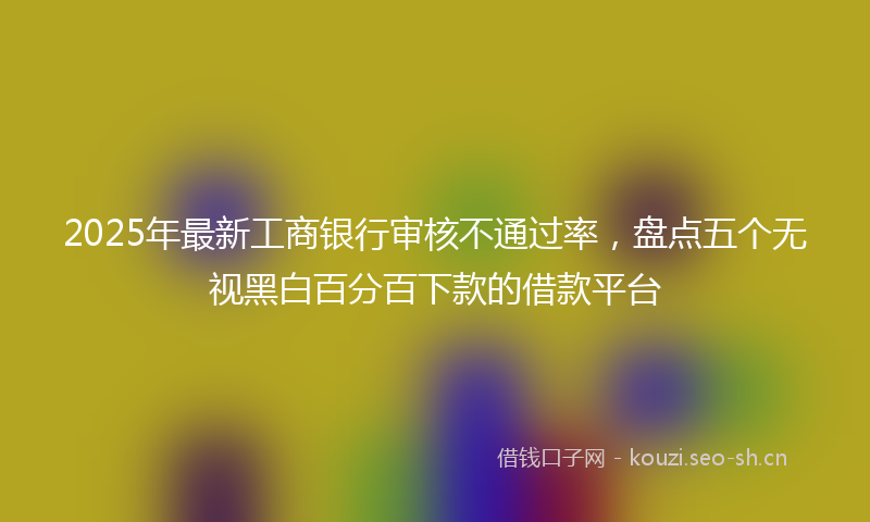 2025年最新工商银行审核不通过率,盘点五个无视黑白百分百下款的借款平台