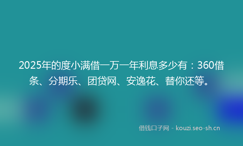 2025年的度小满借一万一年利息多少有：360借条、分期乐、团贷网、安逸花、替你还等。