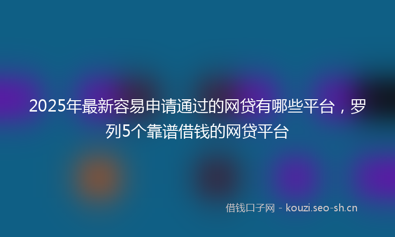 2025年最新容易申请通过的网贷有哪些平台，罗列5个靠谱借钱的网贷平台