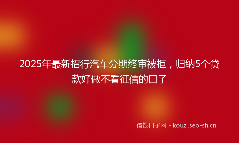 2025年最新招行汽车分期终审被拒，归纳5个贷款好做不看征信的口子