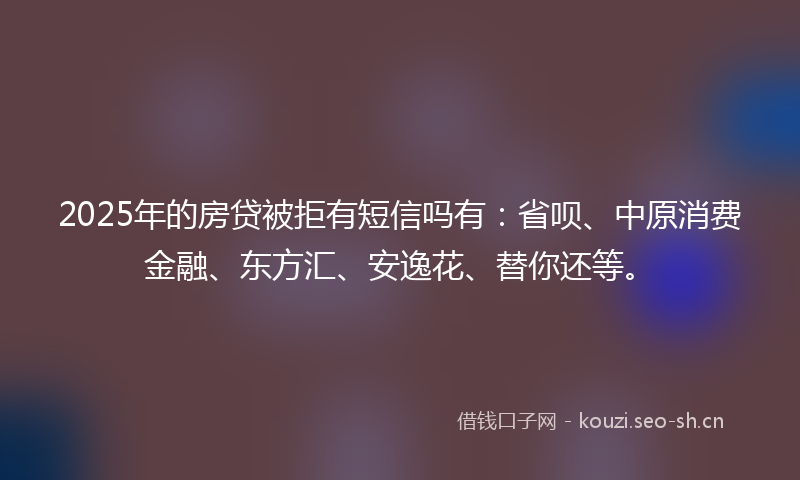 2025年的房贷被拒有短信吗有：省呗、中原消费金融、东方汇、安逸花、替你还等。