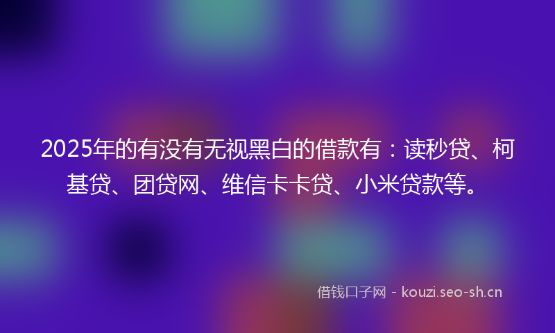 2025年的有没有无视黑白的借款有：读秒贷、柯基贷、团贷网、维信卡卡贷、小米贷款等。