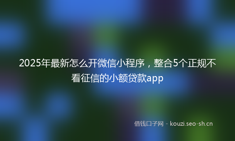 2025年最新怎么开微信小程序，整合5个正规不看征信的小额贷款app