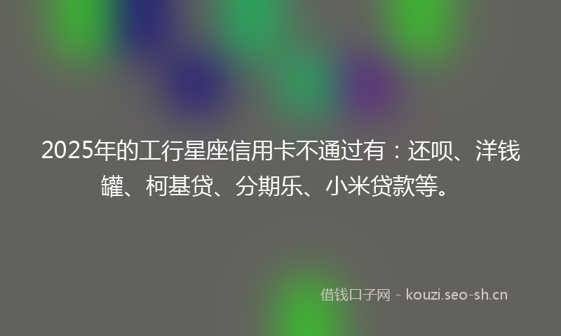 2025年的工行星座信用卡不通过有：还呗、洋钱罐、柯基贷、分期乐、小米贷款等。
