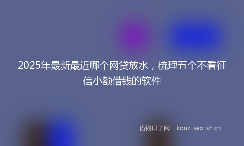 2025年最新最近哪个网贷放水，梳理五个不看征信小额借钱的软件
