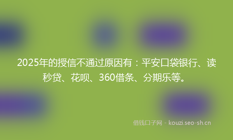 2025年的授信不通过原因有：平安口袋银行、读秒贷、花呗、360借条、分期乐等。